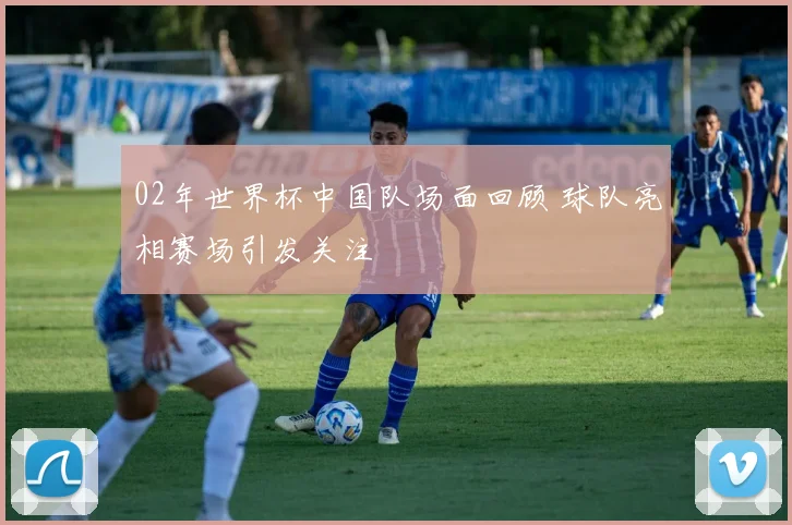02年世界杯中国队场面回顾 球队亮相赛场引发关注